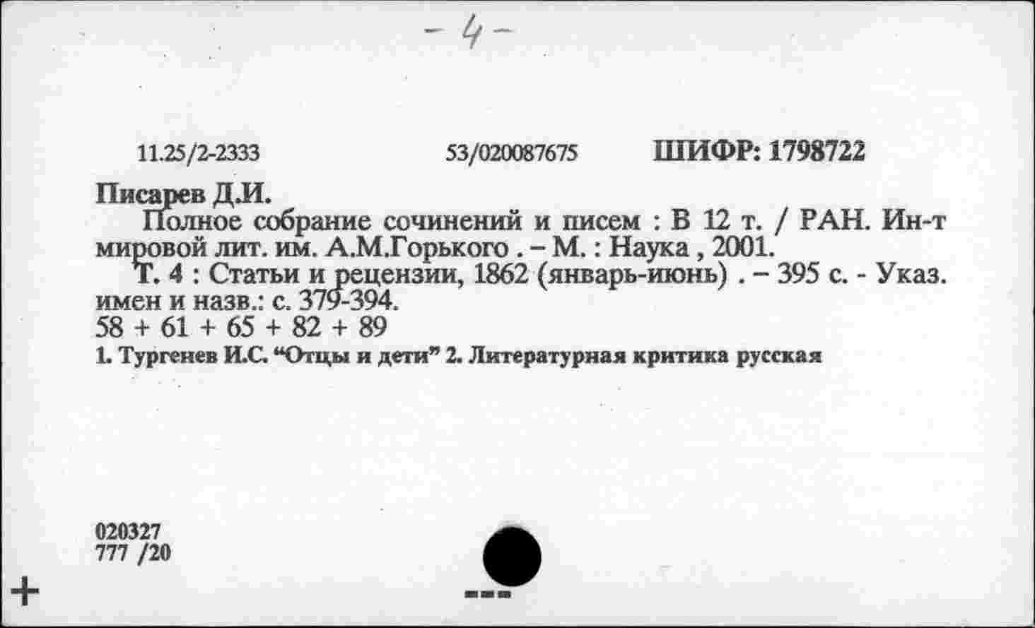 ﻿11.25/2-2333
53/020087675 ШИФР: 1798722
Писарев ДЛ.
Полное собрание сочинений и писем : В 12 т. / РАН. Ин-т мировой лит. им. А.М.Горького . - М.: Наука, 2001.
Т. 4 : Статьи и рецензии, 1862 (январь-июнь) . - 395 с. - Указ, имен и назв.: с. 379-394.
58 + 61 + 65 + 82 + 89
1. Тургенев И.С. “Отцы и дети” 2. Литературная критика русская
020327
777 /20